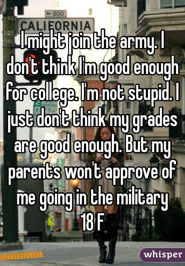 I might join the army. I don't think I'm good enough for college. I'm not stupid. I just don't think my grades are good enough. But my parents won't approve of me going in the military 
18 F