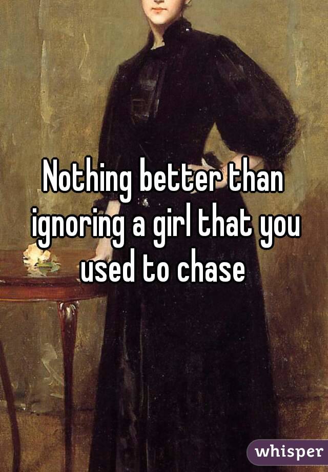 Nothing better than ignoring a girl that you used to chase 