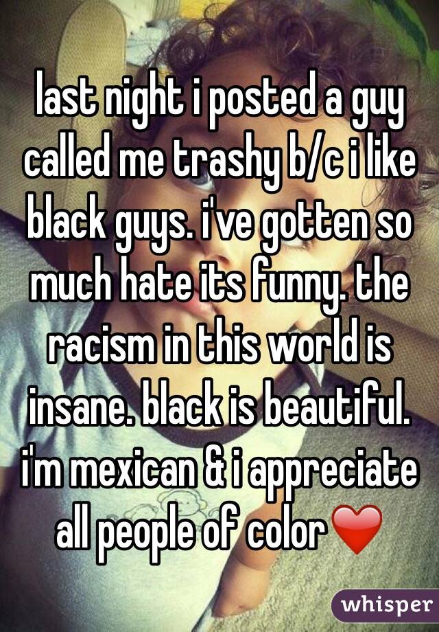 last night i posted a guy called me trashy b/c i like black guys. i've gotten so much hate its funny. the racism in this world is insane. black is beautiful. i'm mexican & i appreciate all people of color❤️ 