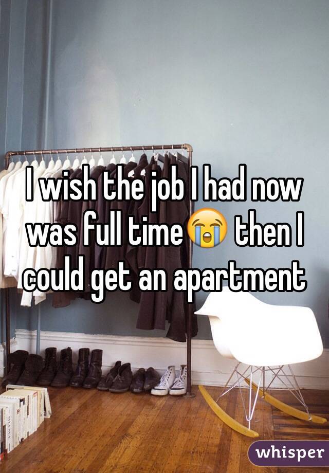 I wish the job I had now was full time😭 then I could get an apartment