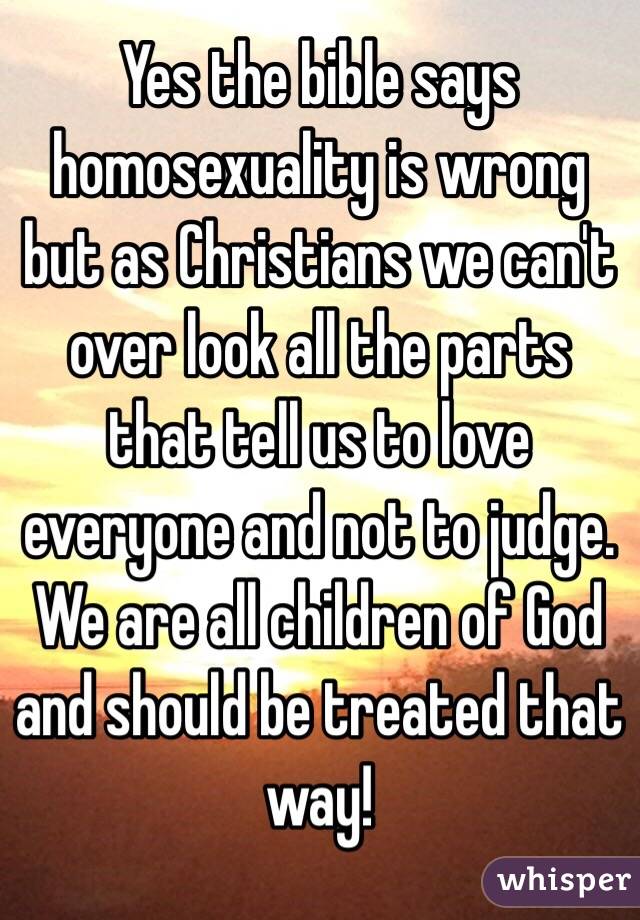 Yes the bible says homosexuality is wrong but as Christians we can't over look all the parts that tell us to love everyone and not to judge. We are all children of God and should be treated that way! 