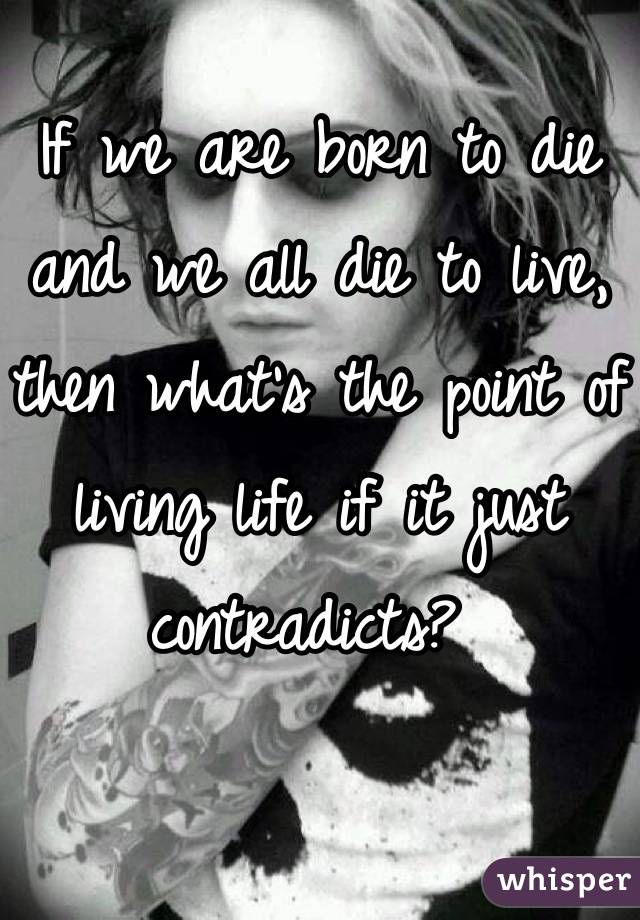 If we are born to die and we all die to live, then what's the point of living life if it just contradicts? 