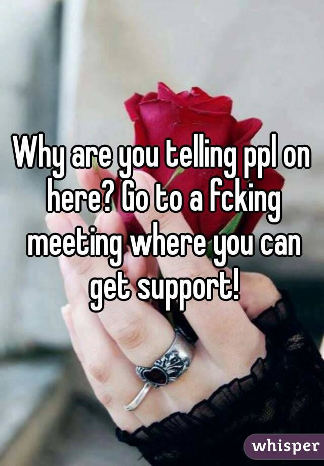 Why are you telling ppl on here? Go to a fcking meeting where you can get support!