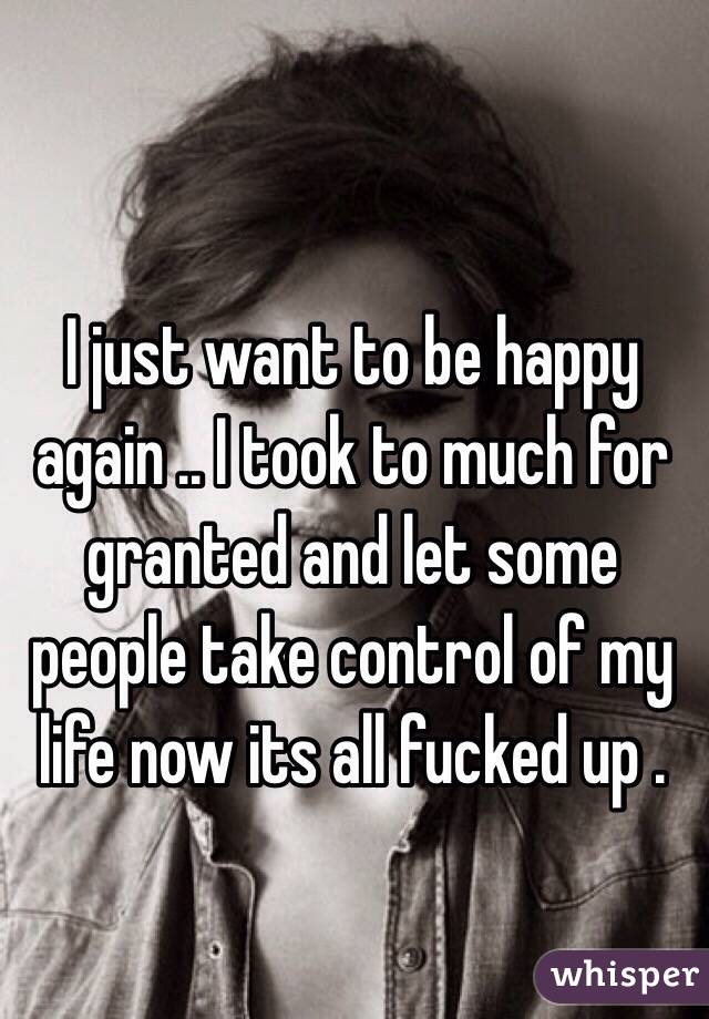 I just want to be happy again .. I took to much for granted and let some people take control of my life now its all fucked up .