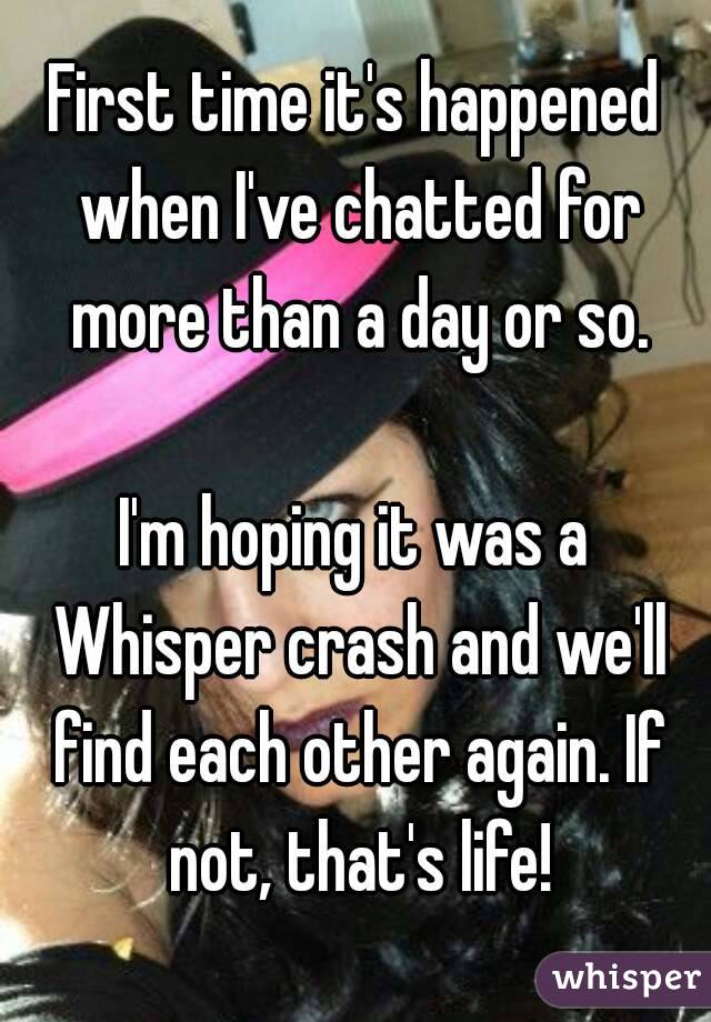 First time it's happened when I've chatted for more than a day or so.

I'm hoping it was a Whisper crash and we'll find each other again. If not, that's life!