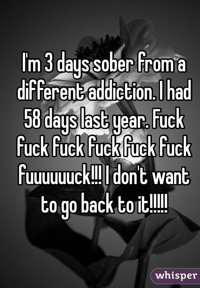 I'm 3 days sober from a different addiction. I had 58 days last year. Fuck fuck fuck fuck fuck fuck fuuuuuuck!!! I don't want to go back to it!!!!!