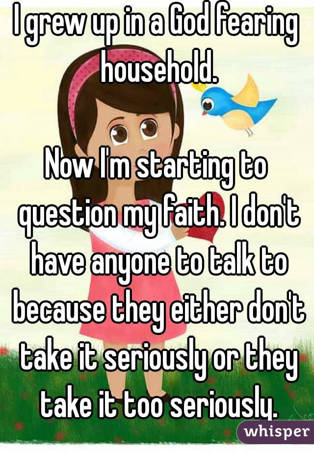 I grew up in a God fearing household.

Now I'm starting to question my faith. I don't have anyone to talk to because they either don't take it seriously or they take it too seriously.
