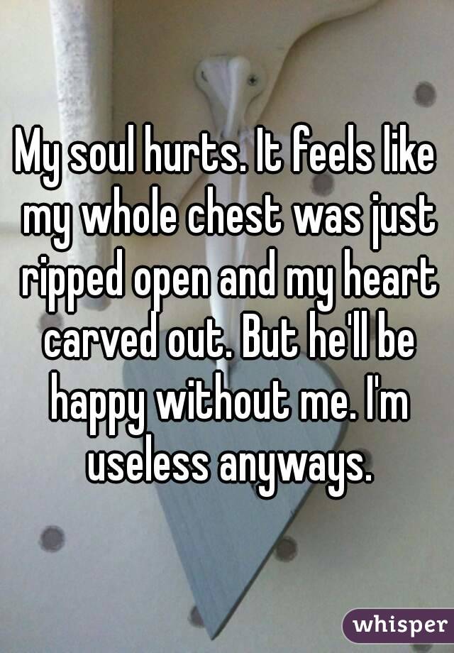 My soul hurts. It feels like my whole chest was just ripped open and my heart carved out. But he'll be happy without me. I'm useless anyways.