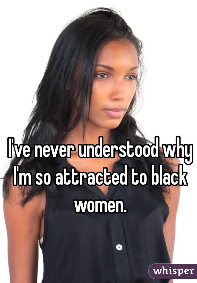 I've never understood why I'm so attracted to black women. 