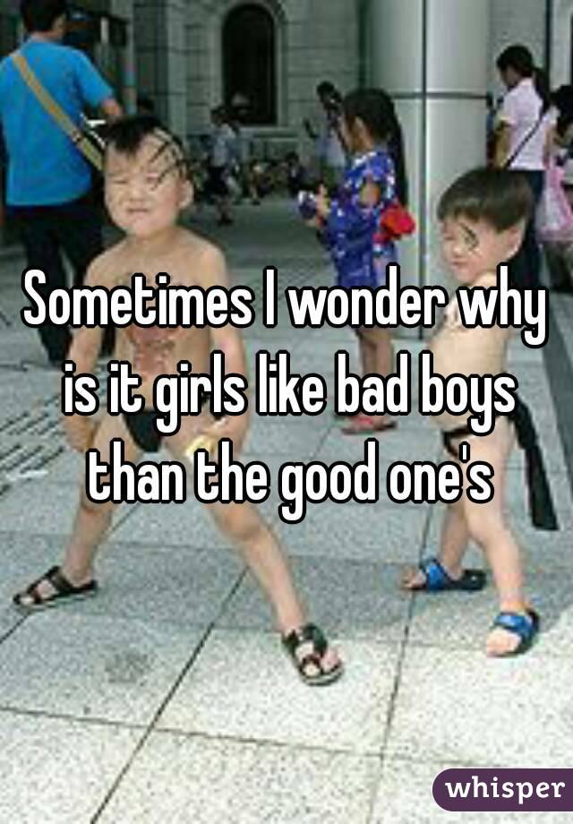 Sometimes I wonder why is it girls like bad boys than the good one's