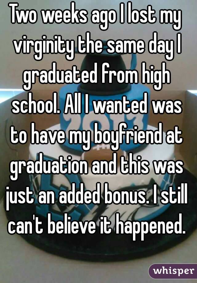 Two weeks ago I lost my virginity the same day I graduated from high school. All I wanted was to have my boyfriend at graduation and this was just an added bonus. I still can't believe it happened.