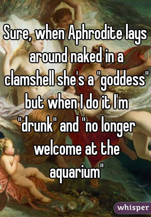 Sure, when Aphrodite lays around naked in a clamshell she's a "goddess" but when I do it I'm "drunk" and "no longer welcome at the aquarium"