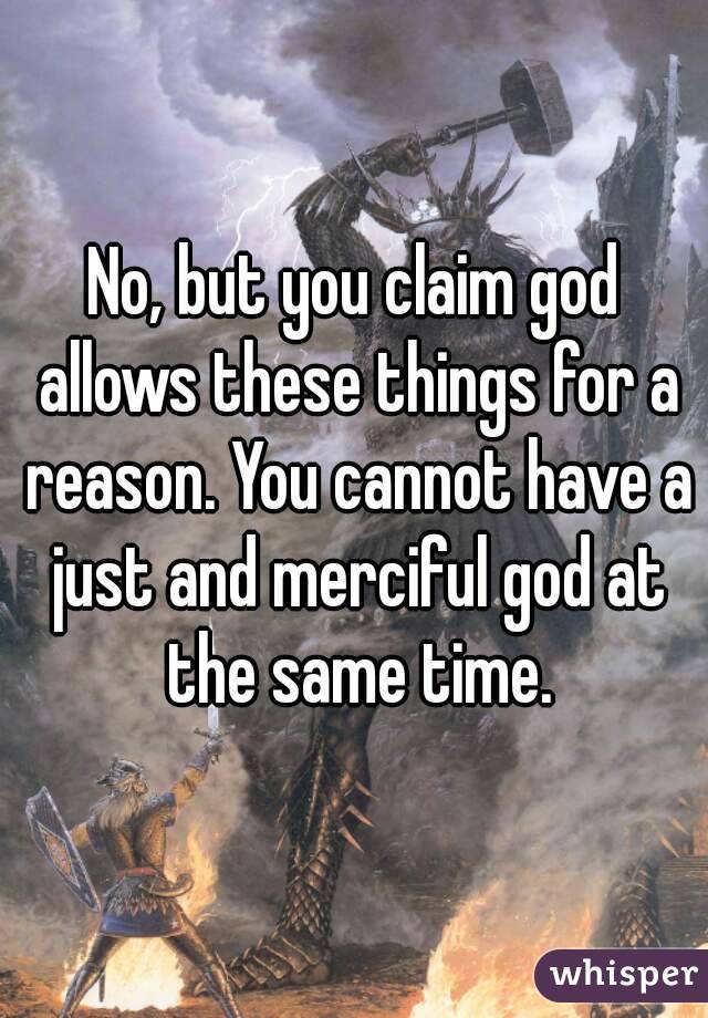 No, but you claim god allows these things for a reason. You cannot have a just and merciful god at the same time.