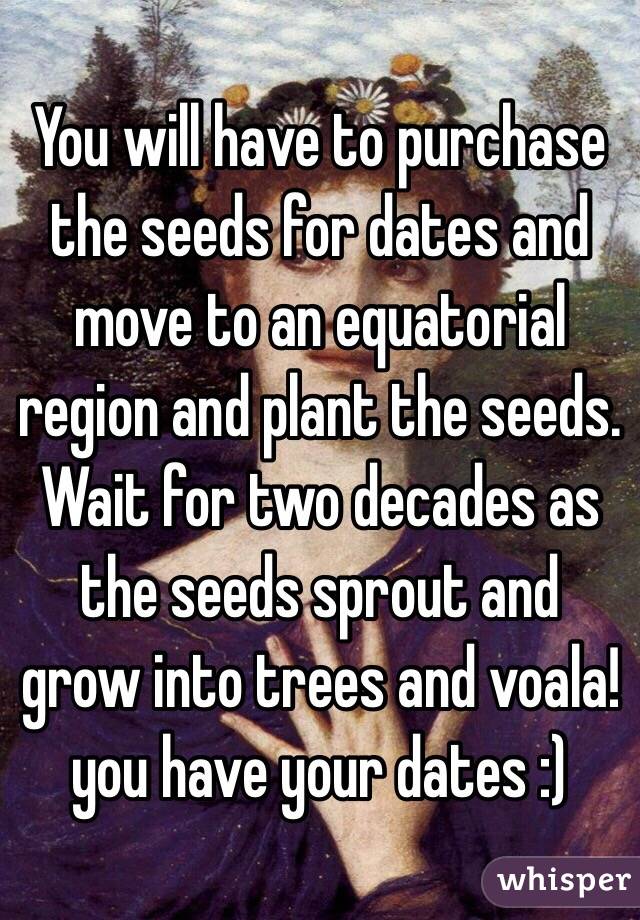 You will have to purchase the seeds for dates and move to an equatorial region and plant the seeds. Wait for two decades as the seeds sprout and grow into trees and voala!you have your dates :)