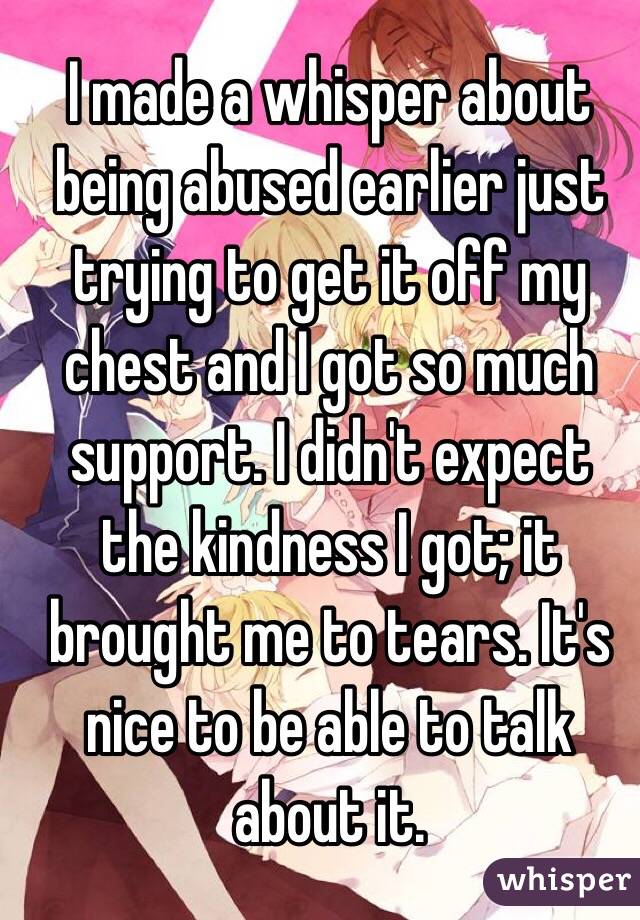 I made a whisper about being abused earlier just trying to get it off my chest and I got so much support. I didn't expect the kindness I got; it brought me to tears. It's nice to be able to talk about it.