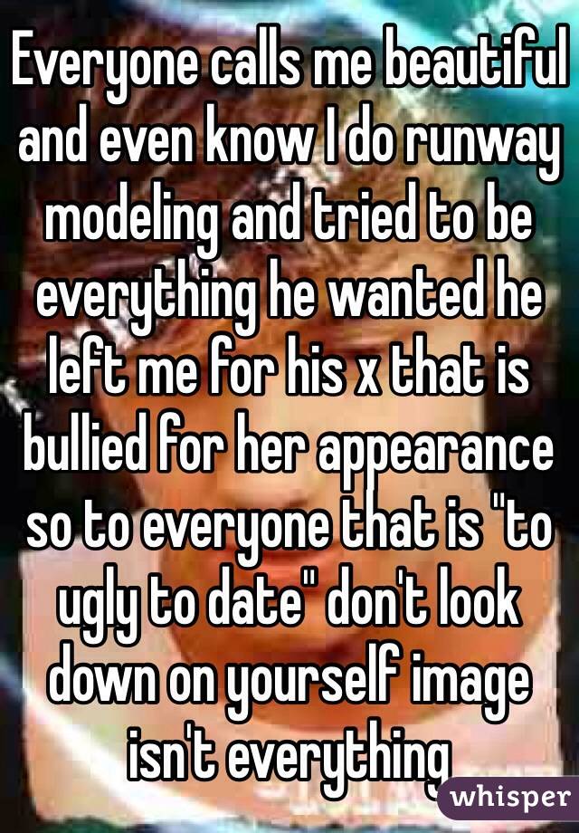Everyone calls me beautiful and even know I do runway modeling and tried to be everything he wanted he left me for his x that is bullied for her appearance so to everyone that is "to ugly to date" don't look down on yourself image isn't everything 