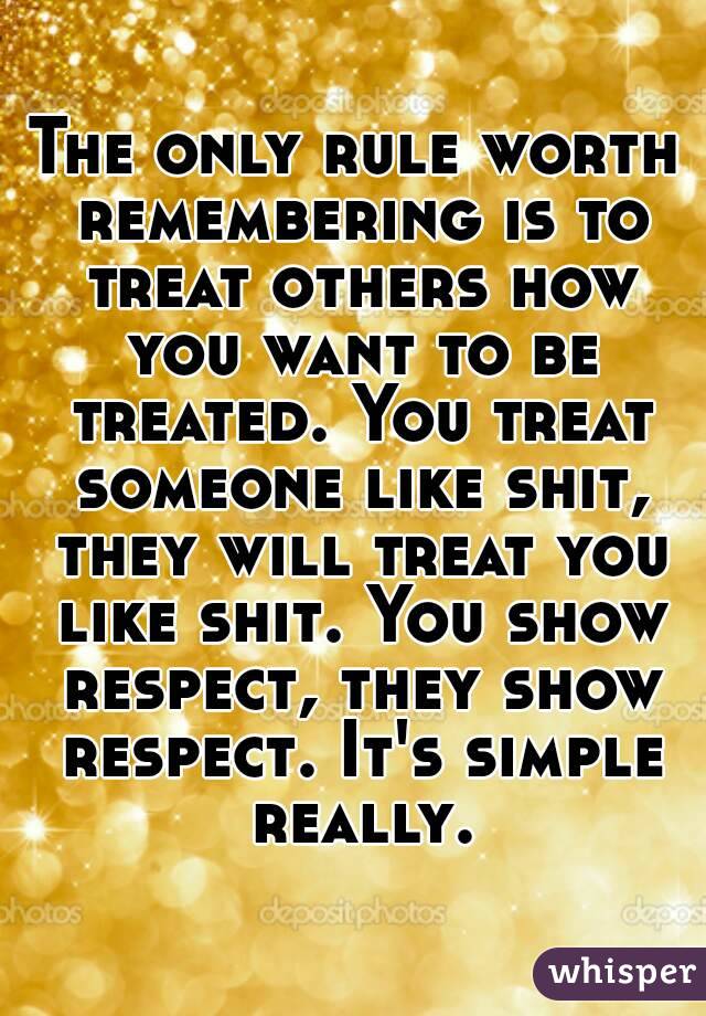 The only rule worth remembering is to treat others how you want to be treated. You treat someone like shit, they will treat you like shit. You show respect, they show respect. It's simple really.