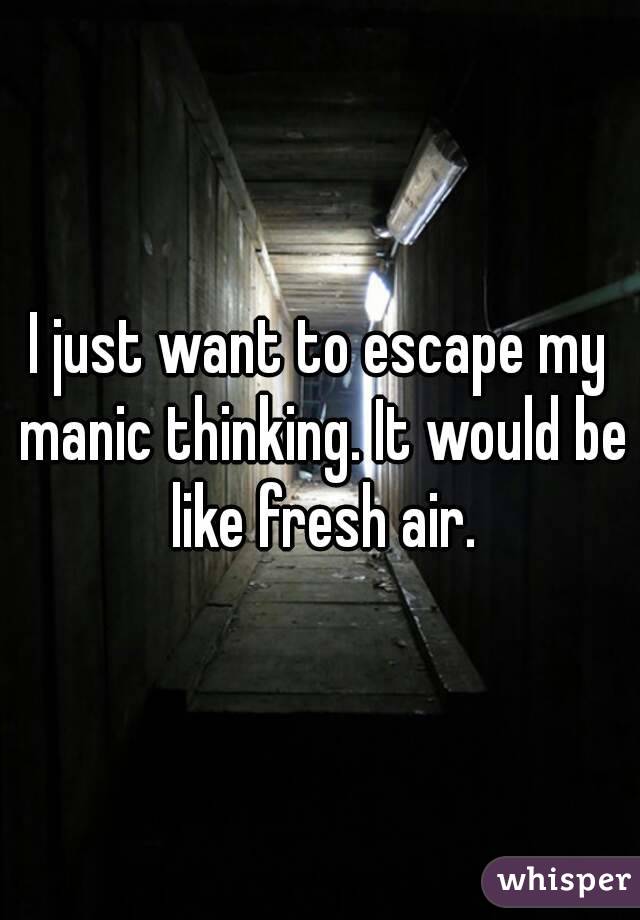 I just want to escape my manic thinking. It would be like fresh air.