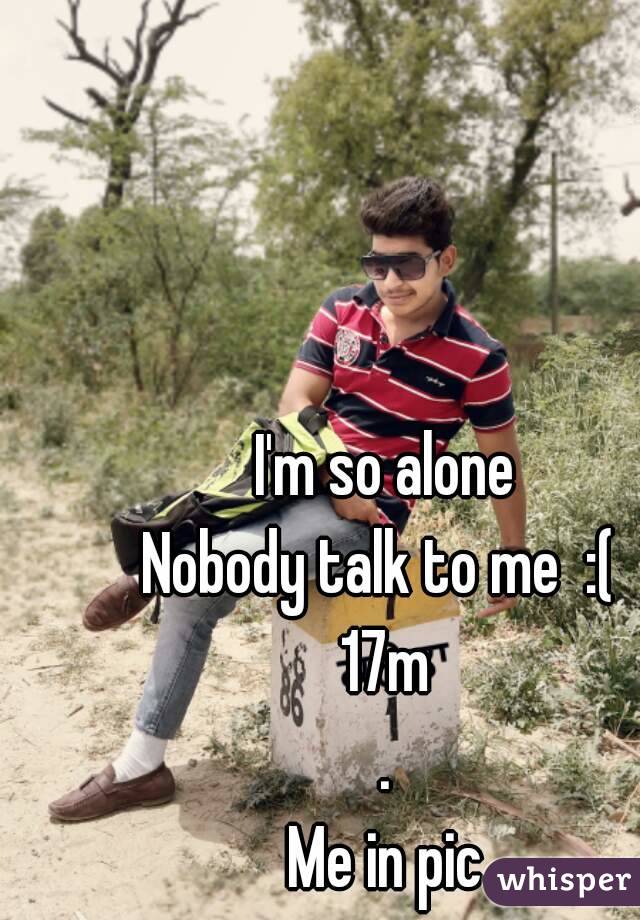 I'm so alone
Nobody talk to me  :( 
17m
.
Me in pic