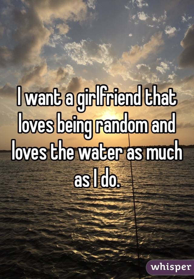 I want a girlfriend that loves being random and loves the water as much as I do. 