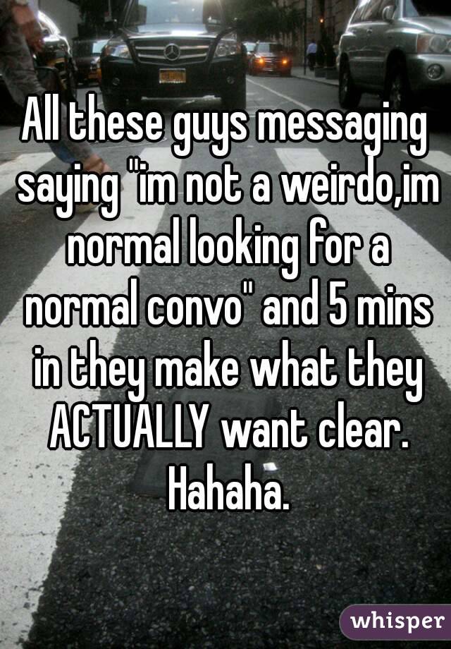 All these guys messaging saying "im not a weirdo,im normal looking for a normal convo" and 5 mins in they make what they ACTUALLY want clear. Hahaha.