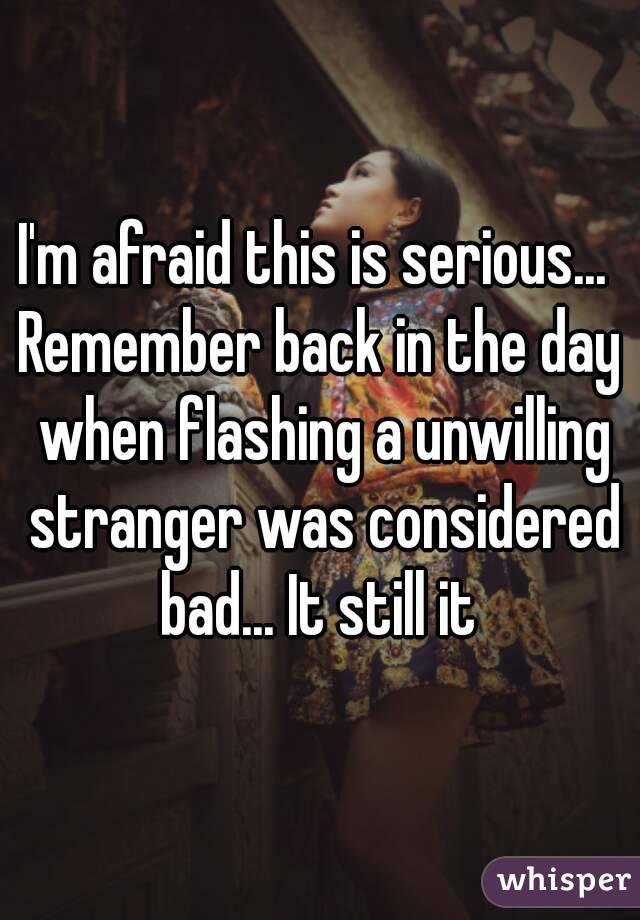 I'm afraid this is serious... 
Remember back in the day when flashing a unwilling stranger was considered bad... It still it 