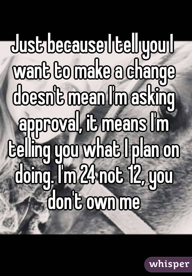 Just because I tell you I want to make a change doesn't mean I'm asking approval, it means I'm telling you what I plan on doing. I'm 24 not 12, you don't own me
