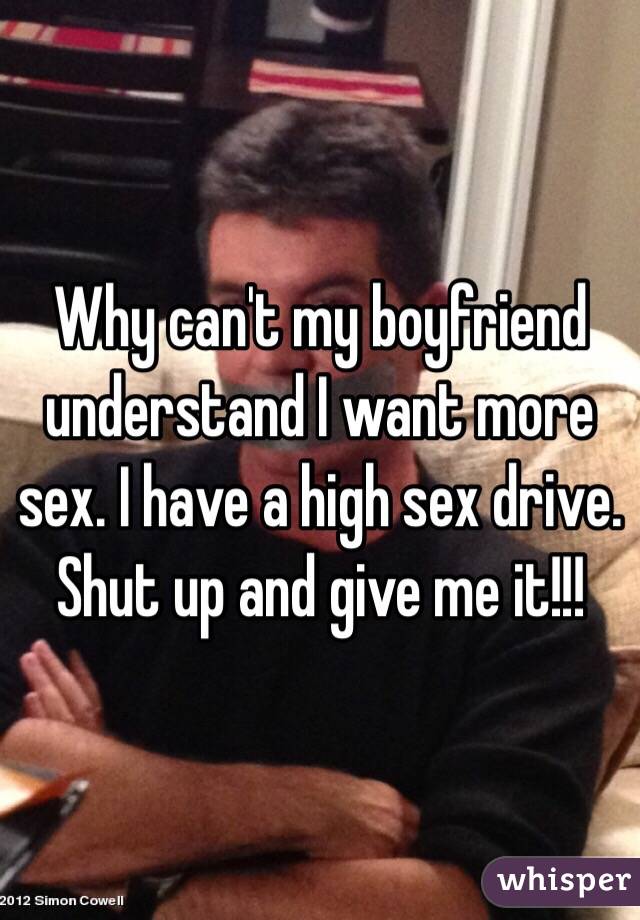 Why can't my boyfriend understand I want more sex. I have a high sex drive. Shut up and give me it!!!