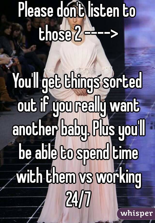 Please don't listen to those 2 ---->

You'll get things sorted out if you really want another baby. Plus you'll be able to spend time with them vs working 24/7