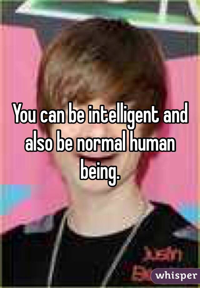 You can be intelligent and also be normal human being.