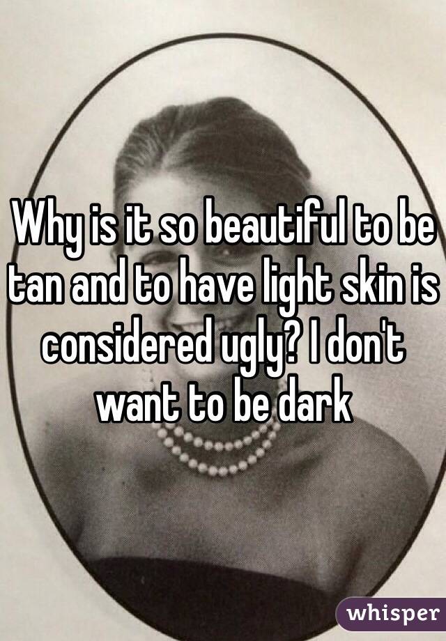 Why is it so beautiful to be tan and to have light skin is considered ugly? I don't want to be dark