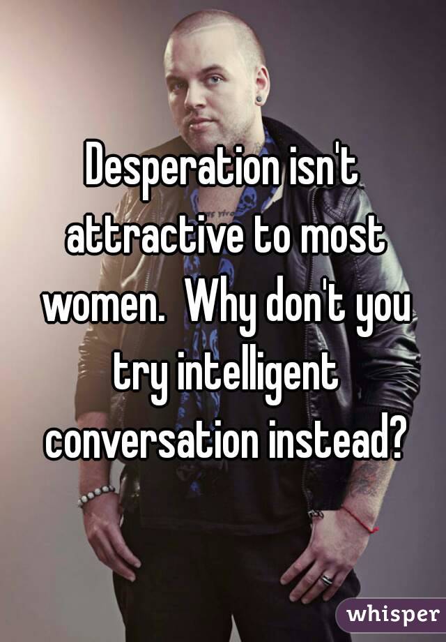 Desperation isn't attractive to most women.  Why don't you try intelligent conversation instead?