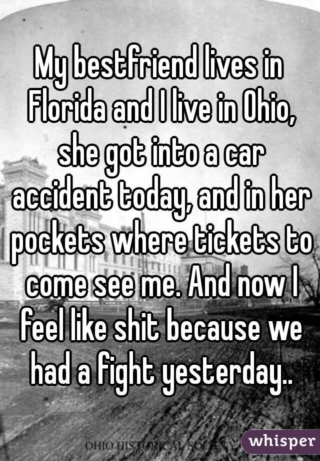 My bestfriend lives in Florida and I live in Ohio, she got into a car accident today, and in her pockets where tickets to come see me. And now I feel like shit because we had a fight yesterday..