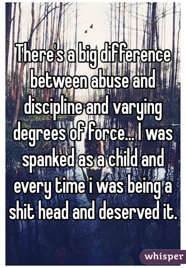 There's a big difference between abuse and discipline and varying degrees of force... I was spanked as a child and every time i was being a shit head and deserved it.