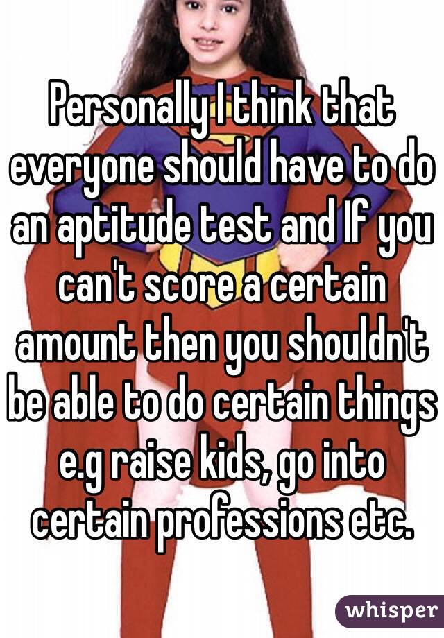 Personally I think that everyone should have to do an aptitude test and If you can't score a certain amount then you shouldn't be able to do certain things e.g raise kids, go into certain professions etc. 
