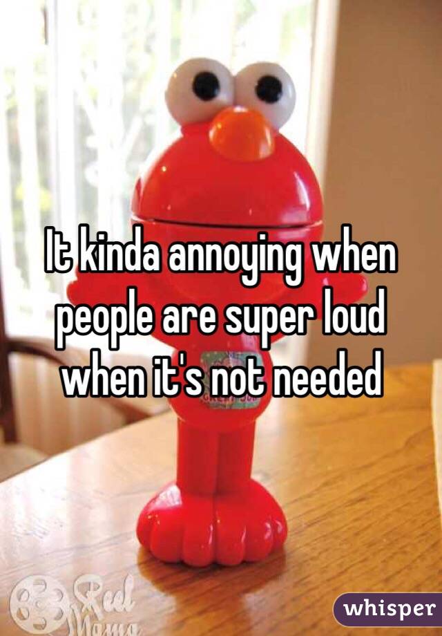 It kinda annoying when people are super loud when it's not needed 