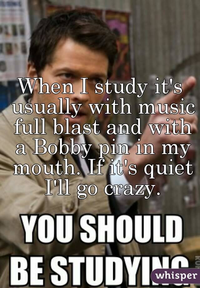When I study it's usually with music full blast and with a Bobby pin in my mouth. If it's quiet I'll go crazy.