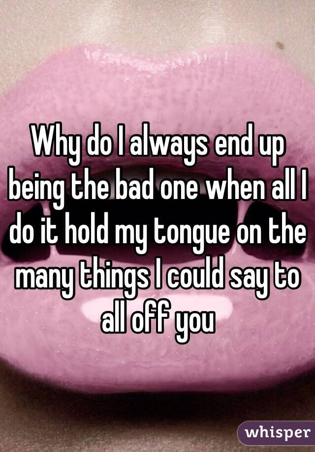 Why do I always end up being the bad one when all I do it hold my tongue on the many things I could say to all off you 