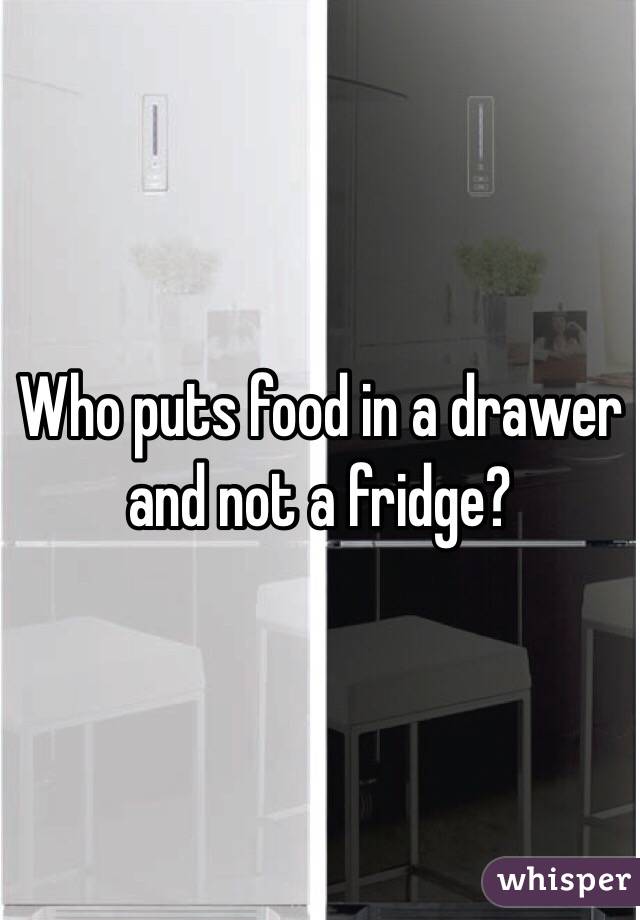 Who puts food in a drawer and not a fridge?