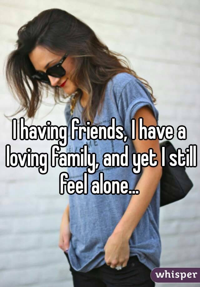 I having friends, I have a loving family, and yet I still feel alone... 