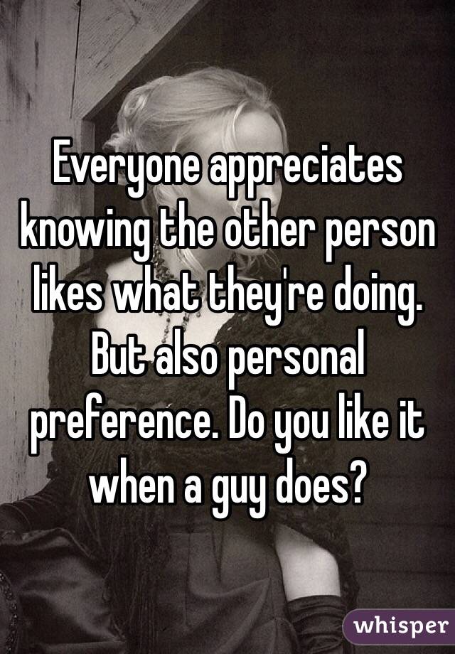 Everyone appreciates knowing the other person likes what they're doing. But also personal preference. Do you like it when a guy does? 