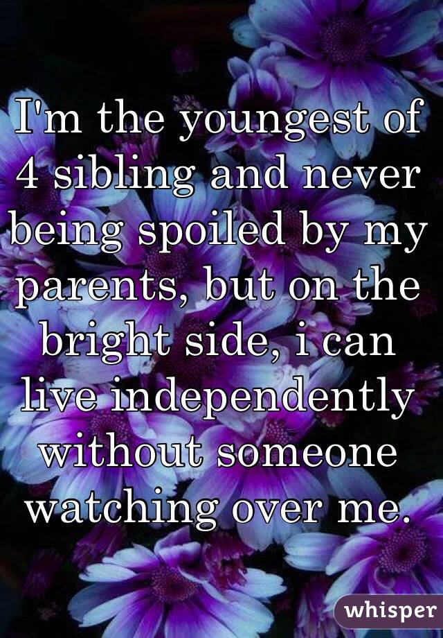 I'm the youngest of 4 sibling and never being spoiled by my parents, but on the bright side, i can live independently without someone watching over me.