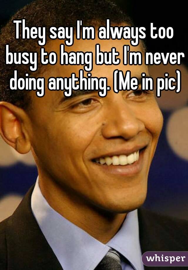 They say I'm always too busy to hang but I'm never doing anything. (Me in pic)