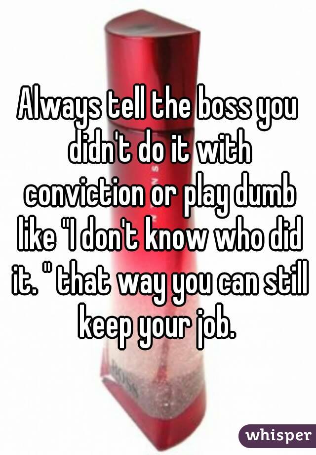 Always tell the boss you didn't do it with conviction or play dumb like "I don't know who did it. " that way you can still keep your job. 