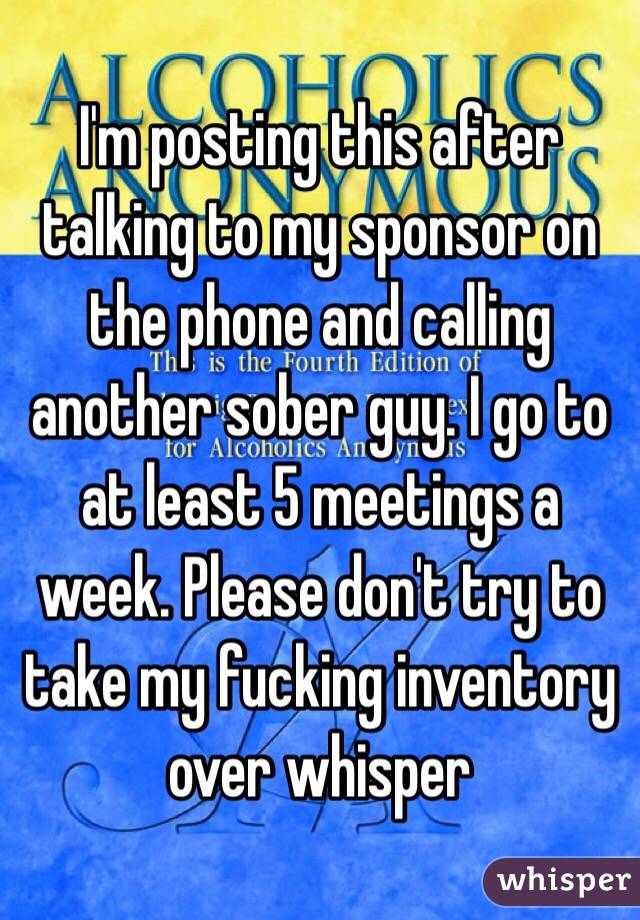 I'm posting this after talking to my sponsor on the phone and calling another sober guy. I go to at least 5 meetings a week. Please don't try to take my fucking inventory over whisper