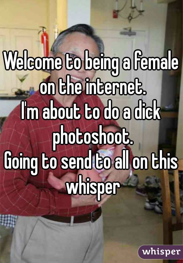 Welcome to being a female on the internet.
I'm about to do a dick photoshoot.
Going to send to all on this whisper