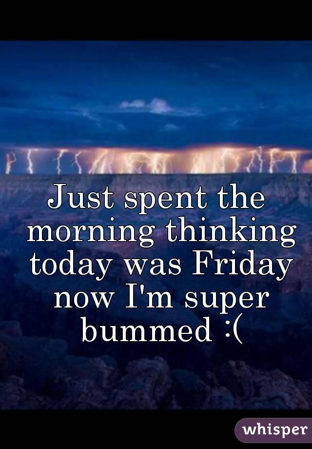 Just spent the morning thinking today was Friday now I'm super bummed :(