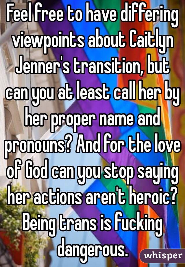 Feel free to have differing viewpoints about Caitlyn Jenner's transition, but can you at least call her by her proper name and pronouns? And for the love of God can you stop saying her actions aren't heroic? Being trans is fucking dangerous.