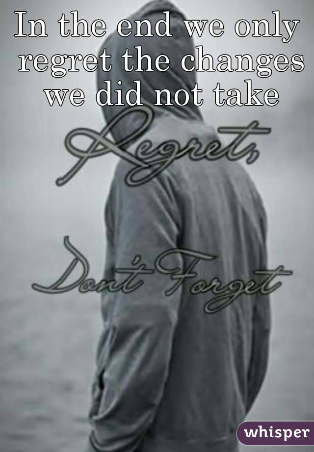 In the end we only regret the changes we did not take
