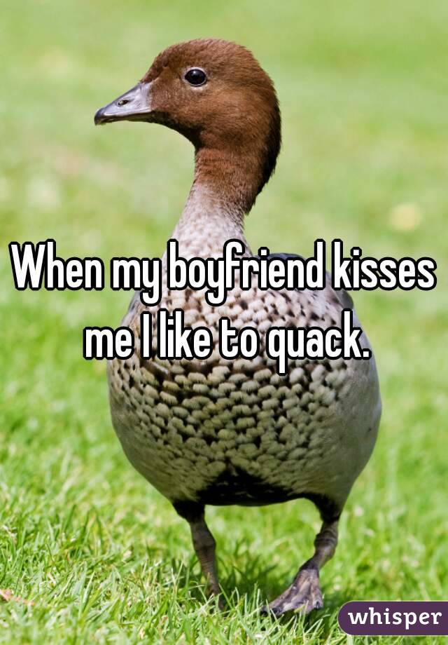 When my boyfriend kisses me I like to quack.